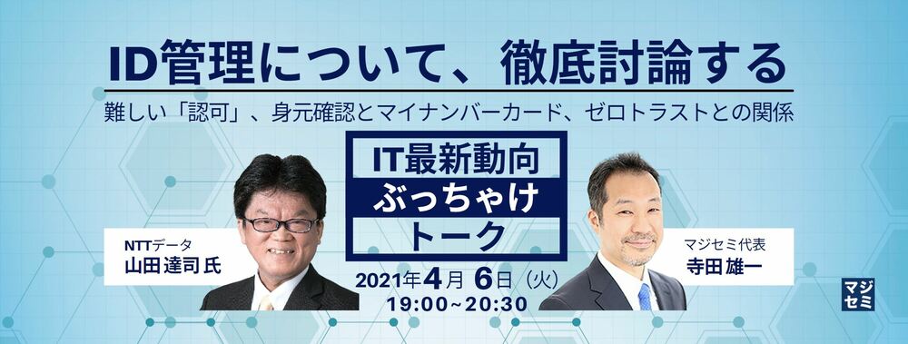  ID管理について、徹底討論する／難しい「認可」、身元確認とマイナンバーカード、ゼロトラストとの関係 【IT最新動向ぶっちゃけトーク】NTTデータ 山田 達司 氏×マジセミ代表 寺田雄一
