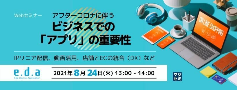  アフターコロナに伴うビジネスでの「アプリ」の重要性～IPリニア配信、動画活用、店舗とECの統合（DX）など～ 